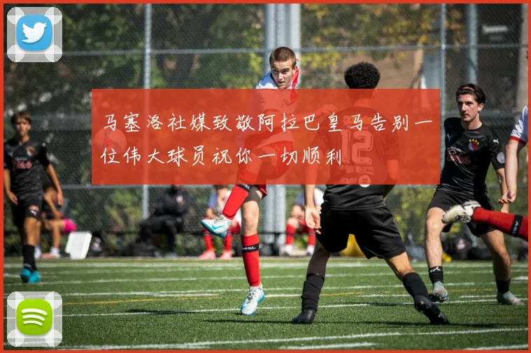 马塞洛社媒致敬阿拉巴皇马告别一位伟大球员祝你一切顺利