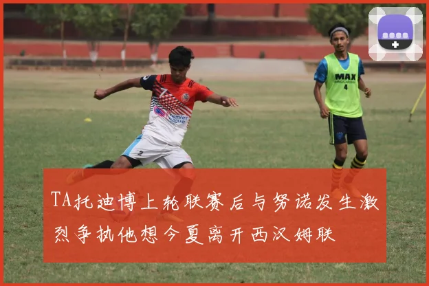 TA托迪博上轮联赛后与努诺发生激烈争执他想今夏离开西汉姆联
